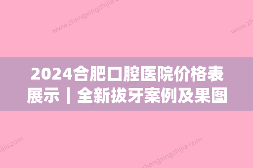 2024合肥口腔医院价格表展示｜全新拔牙案例及果图分享(合肥口腔医院拔一颗牙多少钱)