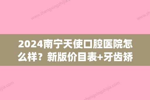 2024南宁天使口腔医院怎么样？新版价目表+牙齿矫正案例展示(南宁天使口腔补牙价格)