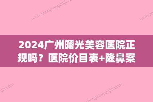 2024广州曙光美容医院正规吗？医院价目表+隆鼻案例公布(广州曙光医疗整形医院)