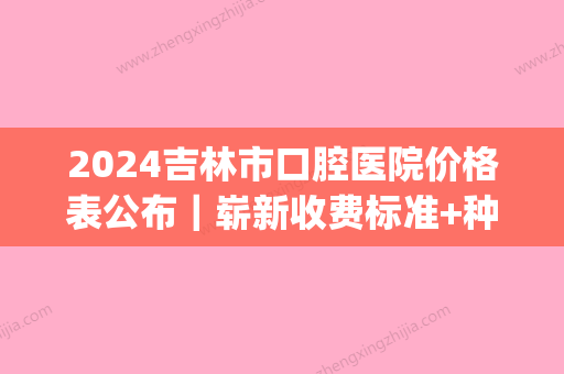 2024吉林市口腔医院价格表公布｜崭新收费标准+种植牙案例一览(吉大口腔医院种植牙收费标准)