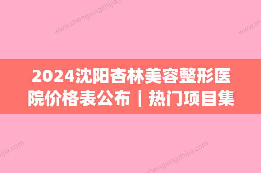 2024沈阳杏林美容整形医院价格表公布｜热门项目集中展示(沈阳市杏林整形美容医院)