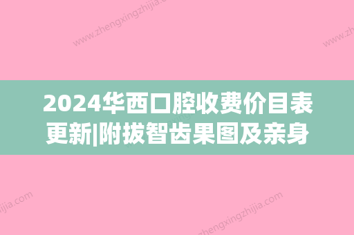 2024华西口腔收费价目表更新|附拔智齿果图及亲身感悟(华西口腔补牙收费价目表)