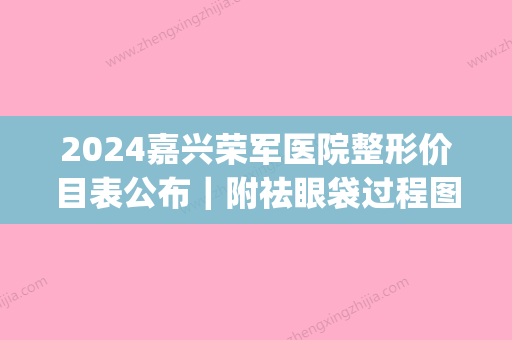 2024嘉兴荣军医院整形价目表公布｜附祛眼袋过程图(嘉兴荣军医院整形科)