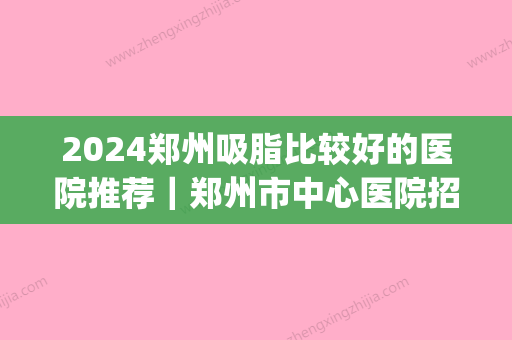 2024郑州吸脂比较好的医院推荐｜郑州市中心医院招牌案例展示(河南吸脂比较好的医院)