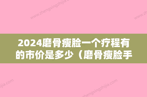 2024磨骨瘦脸一个疗程有的市价是多少（磨骨瘦脸手术多少钱认准当代美容优）