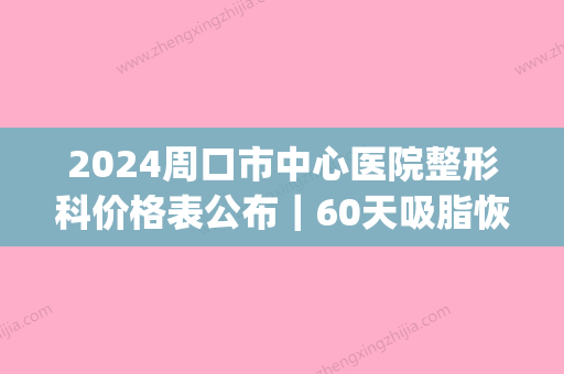 2024周口市中心医院整形科价格表公布｜60天吸脂恢复果图一览(周口整形美容费用)