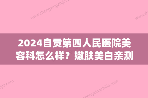 2024自贡第四人民医院美容科怎么样？嫩肤美白亲测评价分享(自贡市第四人民医院医学美容科)