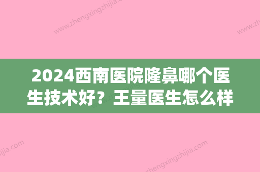 2024西南医院隆鼻哪个医生技术好？王量医生怎么样？附热门案例(西南医院王量鼻子案例)