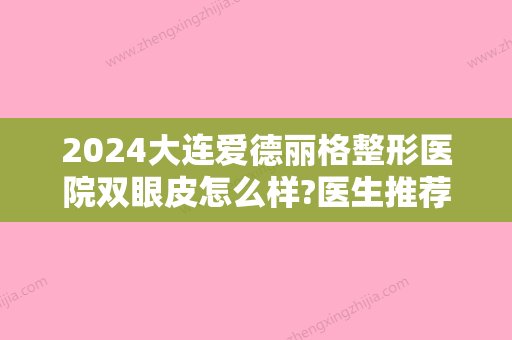 2024大连爱德丽格整形医院双眼皮怎么样?医生推荐+双眼皮真实案例分享~