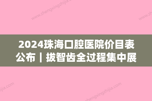 2024珠海口腔医院价目表公布｜拔智齿全过程集中展示(珠海市口腔医院拔智齿)