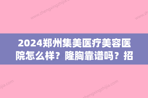 2024郑州集美医疗美容医院怎么样？隆胸靠谱吗？招牌案例公布(河南集美医院整形正规吗)