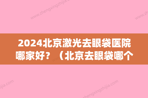 2024北京激光去眼袋医院哪家好？（北京去眼袋哪个医院技术比较好）(北京哪家医院眼袋做的好)