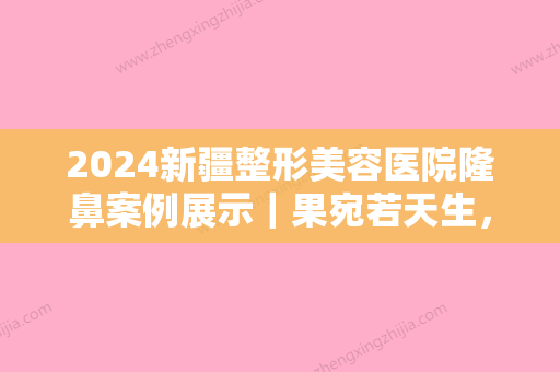 2024新疆整形美容医院隆鼻案例展示｜果宛若天生，让人叹服