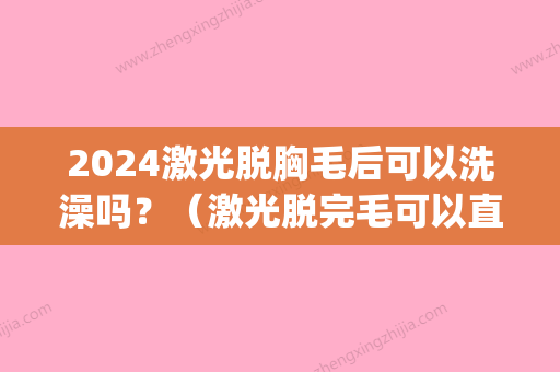 2024激光脱胸毛后可以洗澡吗？（激光脱完毛可以直接洗澡吗）(激光脱毛后多久可以穿短裤)