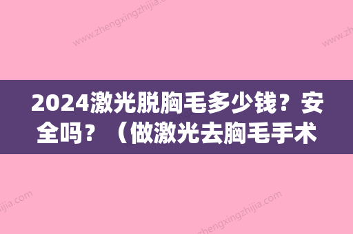 2024激光脱胸毛多少钱？安全吗？（做激光去胸毛手术大概多少钱）(全身永久性激光脱毛需要多少钱)