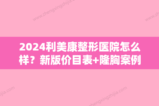 2024利美康整形医院怎么样？新版价目表+隆胸案例展示