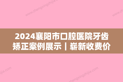 2024襄阳市口腔医院牙齿矫正案例展示｜崭新收费价格表一览