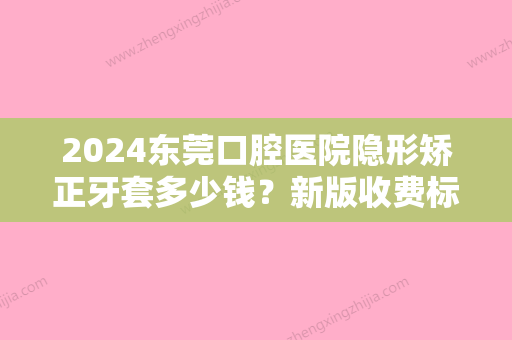 2024东莞口腔医院隐形矫正牙套多少钱？新版收费标准+案例分享