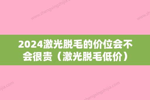 2024激光脱毛的价位会不会很贵（激光脱毛低价）