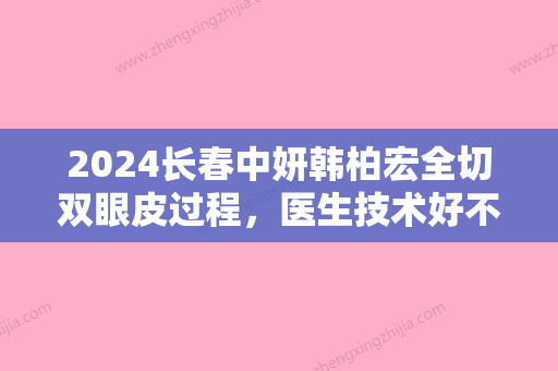 2024长春中妍韩柏宏全切双眼皮过程，医生技术好不好？