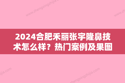 2024合肥禾丽张宇隆鼻技术怎么样？热门案例及果图分享