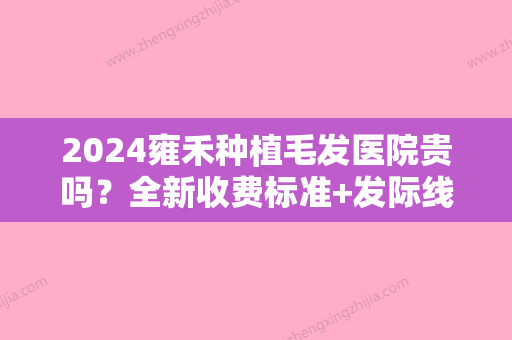 2024雍禾种植毛发医院贵吗？全新收费标准+发际线种植案例展示