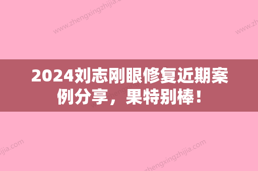 2024刘志刚眼修复近期案例分享	，果特别棒！