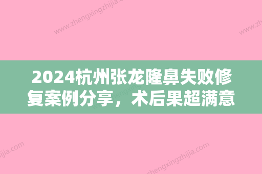 2024杭州张龙隆鼻失败修复案例分享	，术后果超满意~