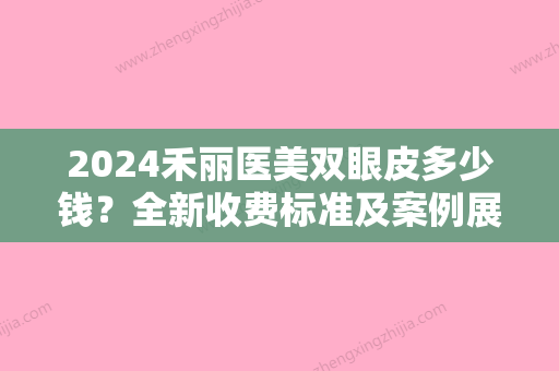 2024禾丽医美双眼皮多少钱？全新收费标准及案例展示