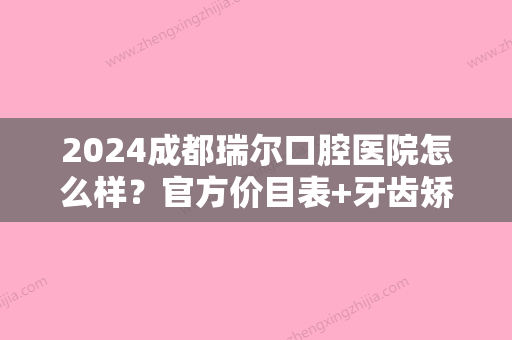 2024成都瑞尔口腔医院怎么样？官方价目表+牙齿矫正案例一览