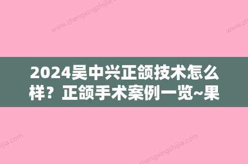 2024吴中兴正颌技术怎么样？正颌手术案例一览~果棒棒！