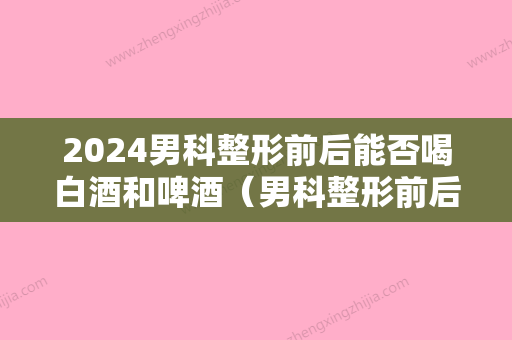 2024男科整形前后能否喝白酒和啤酒（男科整形前后能否喝白酒和啤酒呢）