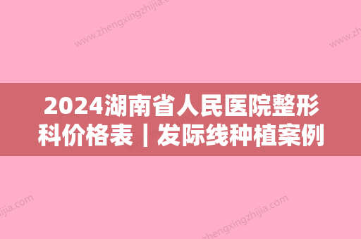 2024湖南省人民医院整形科价格表｜发际线种植案例一览