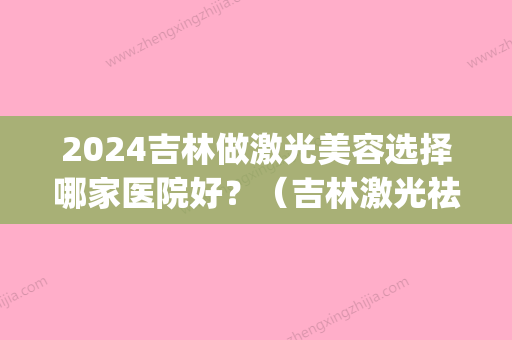 2024吉林做激光美容选择哪家医院好？（吉林激光祛斑哪家好）(吉林中心医院激光多少钱)