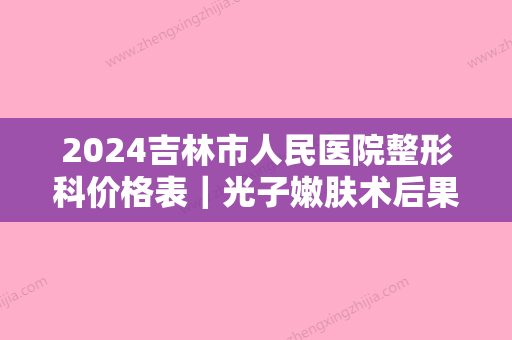 2024吉林市人民医院整形科价格表｜光子嫩肤术后果图展示!