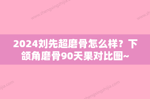 2024刘先超磨骨怎么样？下颌角磨骨90天果对比图~