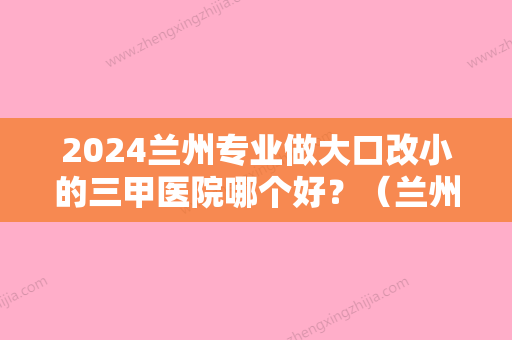 2024兰州专业做大口改小的三甲医院哪个好？（兰州有哪些大医院比较好）