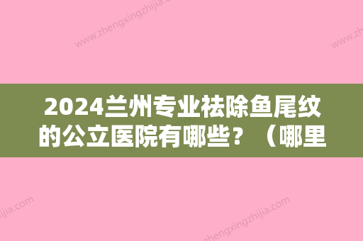 2024兰州专业祛除鱼尾纹的公立医院有哪些？（哪里医院做鱼尾纹好）