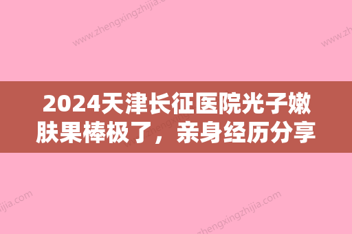 2024天津长征医院光子嫩肤果棒极了	，亲身经历分享~