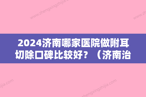 2024济南哪家医院做附耳切除口碑比较好？（济南治疗耳部疾病比较好的医院）