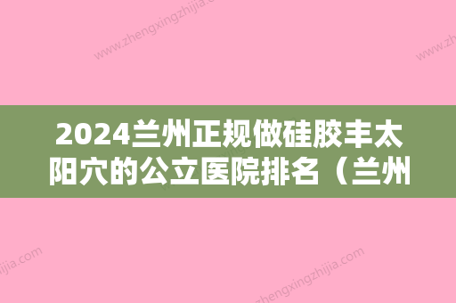 2024兰州正规做硅胶丰太阳穴的公立医院排名（兰州做核酸检测的地点）