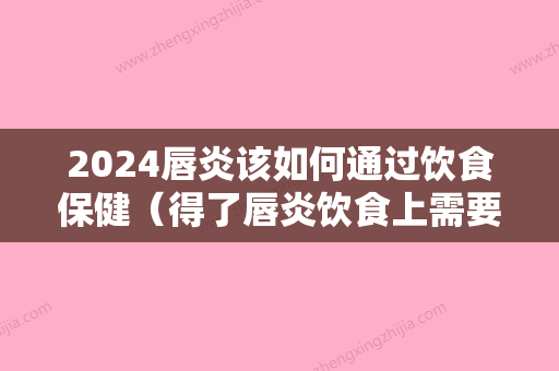 2024唇炎该如何通过饮食保健（得了唇炎饮食上需要注意些什么）