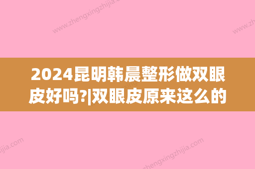 2024昆明韩晨整形做双眼皮好吗?|双眼皮原来这么的迷人~(昆明梦想整形双眼皮谁做得好)