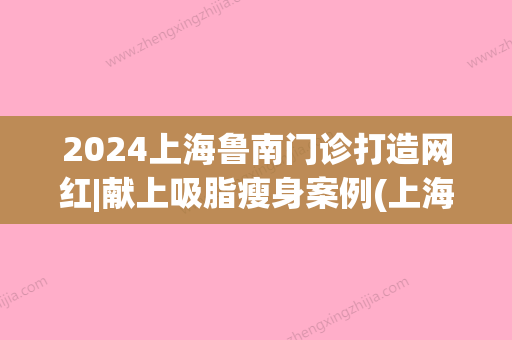 2024上海鲁南门诊打造网红|献上吸脂瘦身案例(上海鲁南网红整形医院)