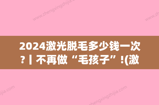 2024激光脱毛多少钱一次?丨不再做“毛孩子”!(激光永久性脱毛大概需要多少钱)