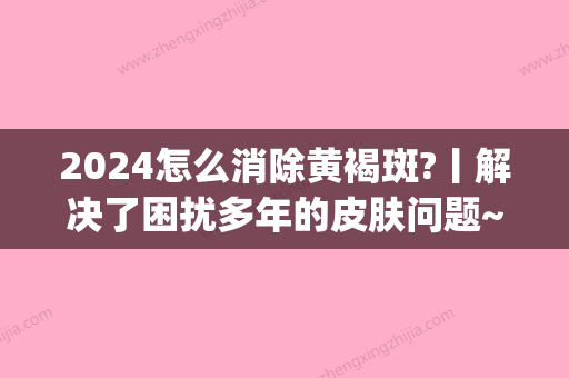 2024怎么消除黄褐斑?丨解决了困扰多年的皮肤问题~(黄褐斑一旦形成可以去掉吗)