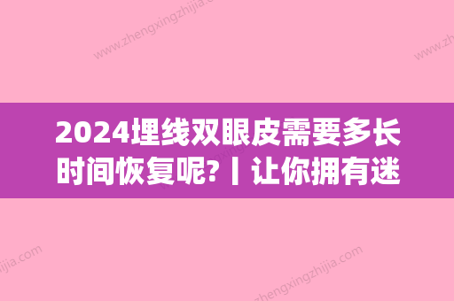 2024埋线双眼皮需要多长时间恢复呢?丨让你拥有迷人电眼~(埋线双眼皮如果想修复的话隔多长时间中间)