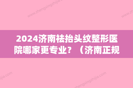 2024济南祛抬头纹整形医院哪家更专业？（济南正规整形）(济南整形医生排名)