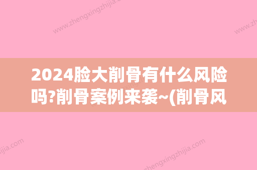 2024脸大削骨有什么风险吗?削骨案例来袭~(削骨风险大不大)