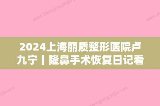 2024上海丽质整形医院卢九宁丨隆鼻手术恢复日记看我变脸过程~